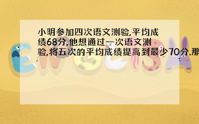 小明参加四次语文测验,平均成绩68分,他想通过一次语文测验,将五次的平均成绩提高到最少70分.那么,在下一次测验中,他至