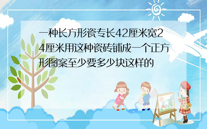 一种长方形瓷专长42厘米宽24厘米用这种瓷砖铺成一个正方形图案至少要多少块这样的