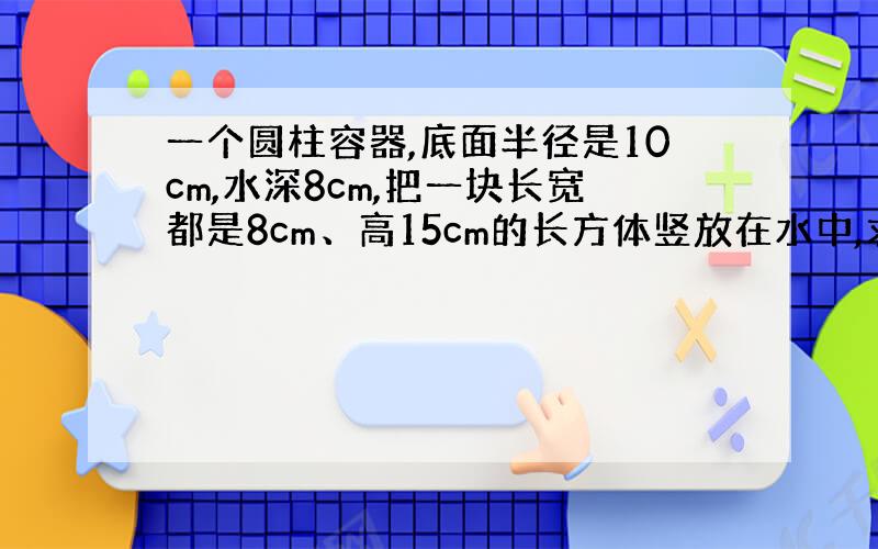 一个圆柱容器,底面半径是10cm,水深8cm,把一块长宽都是8cm、高15cm的长方体竖放在水中,求水面上升几cm?