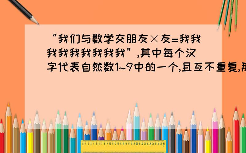 “我们与数学交朋友×友=我我我我我我我我我”,其中每个汉字代表自然数1~9中的一个,且互不重复,那么其