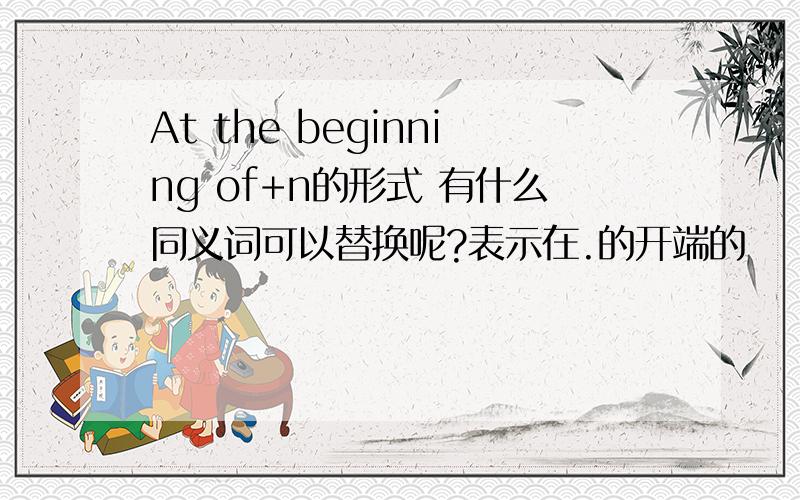 At the beginning of+n的形式 有什么同义词可以替换呢?表示在.的开端的