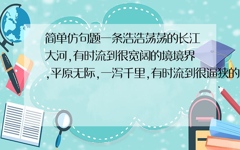 简单仿句题一条浩浩荡荡的长江大河,有时流到很宽阔的境境界,平原无际,一泻千里,有时流到很逼狭的境界,回环曲折,极其险峻.