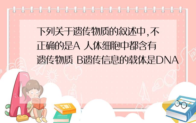 下列关于遗传物质的叙述中,不正确的是A 人体细胞中都含有遗传物质 B遗传信息的载体是DNA