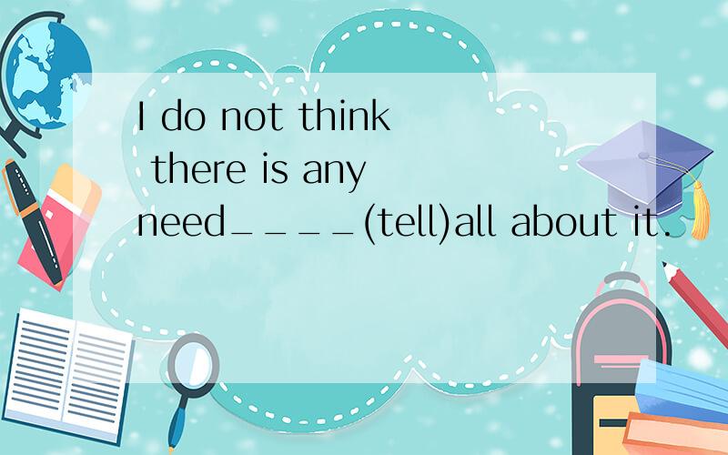 I do not think there is any need____(tell)all about it.