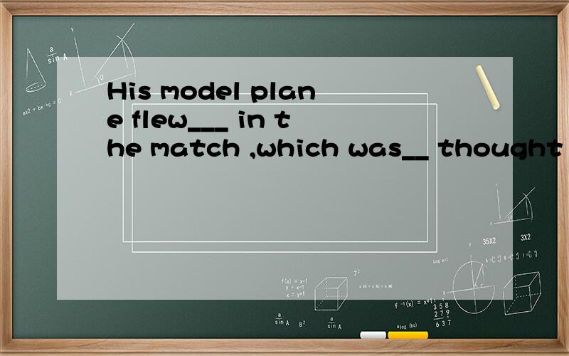 His model plane flew___ in the match ,which was__ thought of