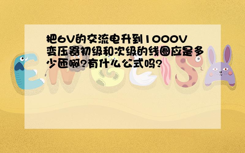 把6V的交流电升到1000V变压器初级和次级的线圈应是多少匝啊?有什么公式吗?