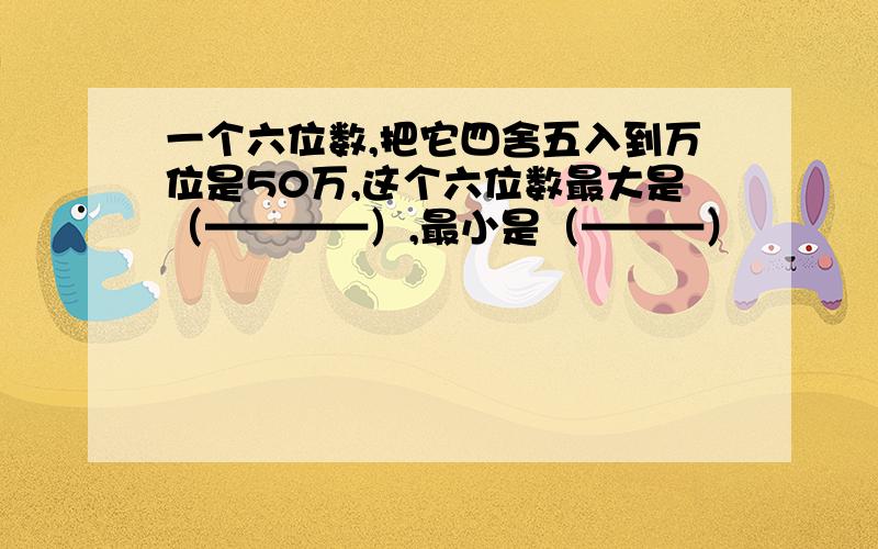 一个六位数,把它四舍五入到万位是50万,这个六位数最大是（————）,最小是（———）