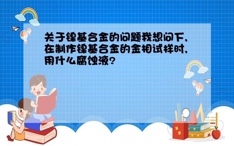 关于镍基合金的问题我想问下,在制作镍基合金的金相试样时,用什么腐蚀液?