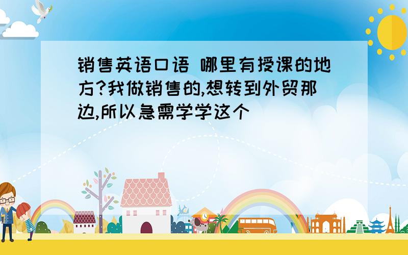 销售英语口语 哪里有授课的地方?我做销售的,想转到外贸那边,所以急需学学这个