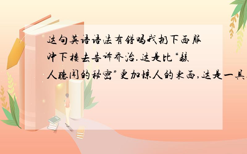 这句英语语法有错吗我扔下西服冲下楼去告诉乔治.这是比“骇人听闻的秘密”更加惊人的东西,这是一具真正的骷髅啊!Forsak