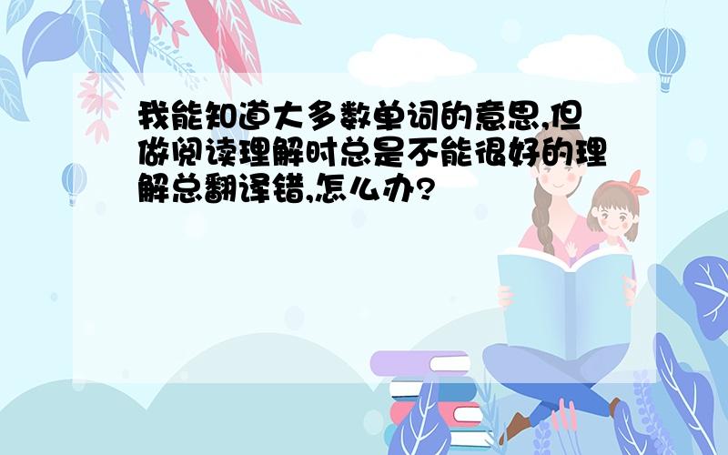 我能知道大多数单词的意思,但做阅读理解时总是不能很好的理解总翻译错,怎么办?