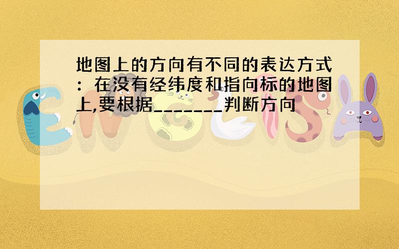 地图上的方向有不同的表达方式：在没有经纬度和指向标的地图上,要根据_______判断方向