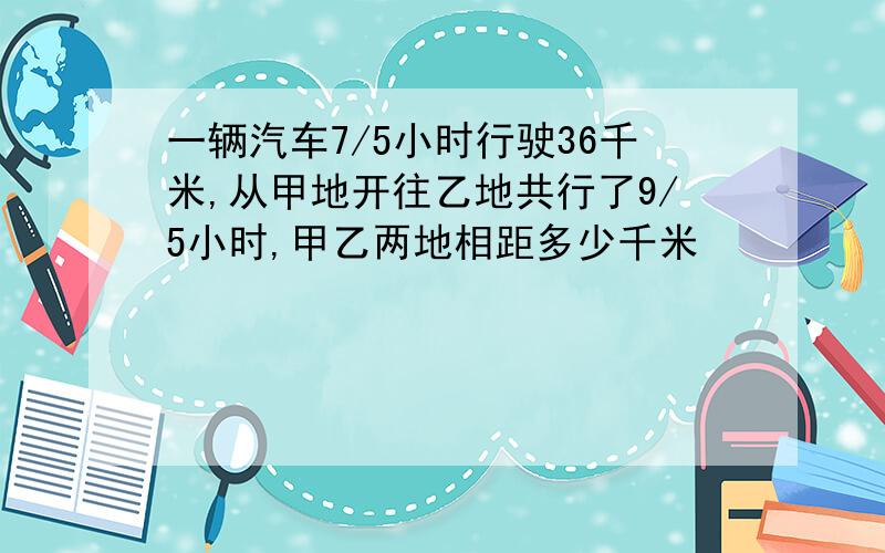 一辆汽车7/5小时行驶36千米,从甲地开往乙地共行了9/5小时,甲乙两地相距多少千米