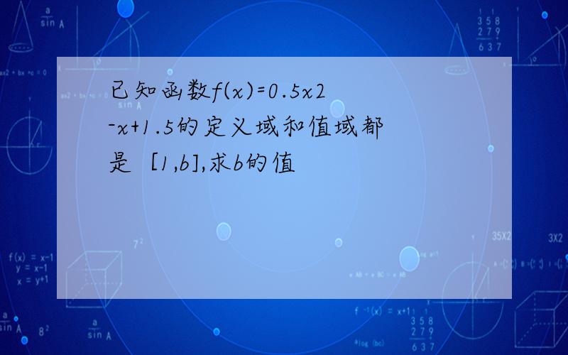 已知函数f(x)=0.5x2-x+1.5的定义域和值域都是［1,b],求b的值