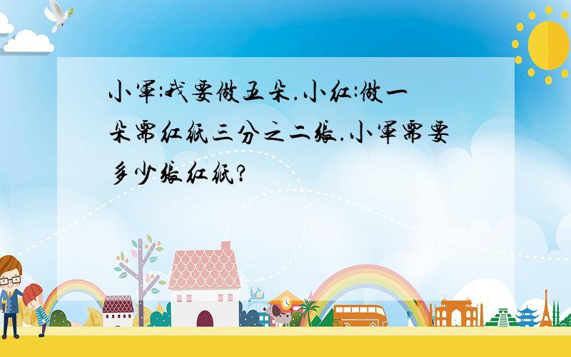 小军:我要做五朵.小红:做一朵需红纸三分之二张.小军需要多少张红纸?