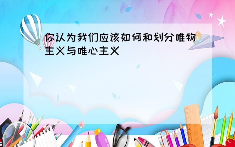 你认为我们应该如何和划分唯物主义与唯心主义