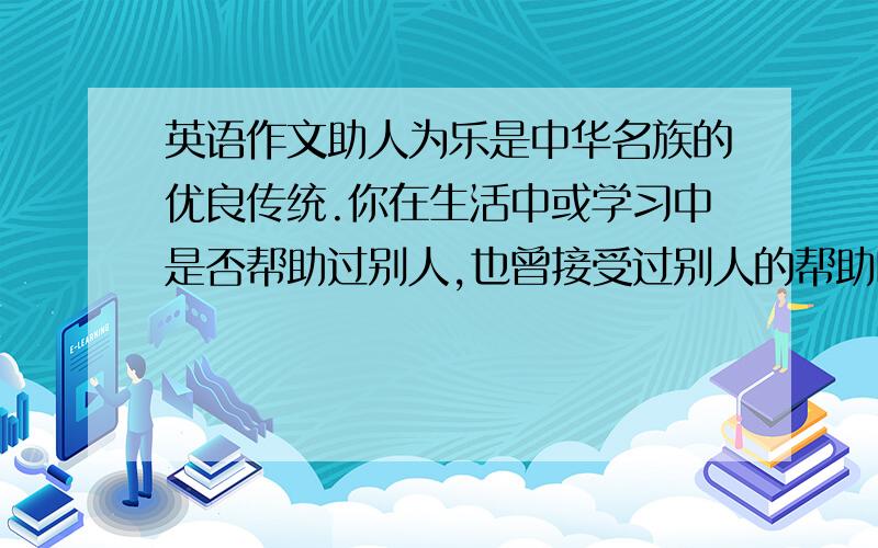 英语作文助人为乐是中华名族的优良传统.你在生活中或学习中是否帮助过别人,也曾接受过别人的帮助吗?学校英文广播站正在开展以