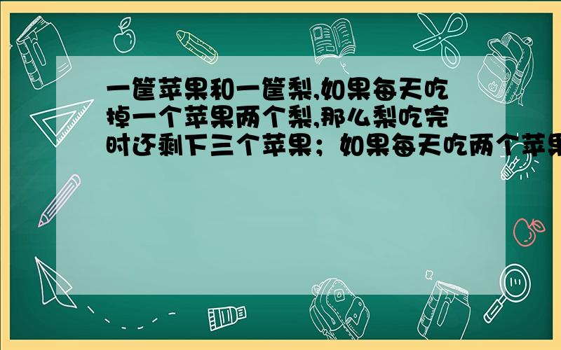 一筐苹果和一筐梨,如果每天吃掉一个苹果两个梨,那么梨吃完时还剩下三个苹果；如果每天吃两个苹果三个梨,那么苹果吃完时还剩下