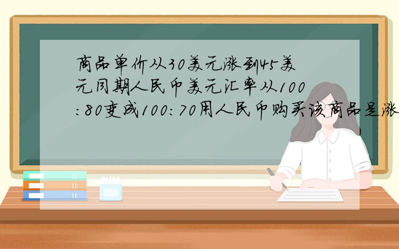 商品单价从30美元涨到45美元同期人民币美元汇率从100:80变成100:70用人民币购买该商品是涨还是降,多少?