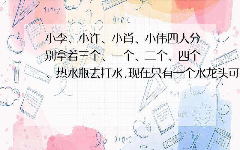 小李、小许、小肖、小伟四人分别拿着三个、一个、二个、四个、热水瓶去打水.现在只有一个水龙头可以用,应该如何安排这4个人的