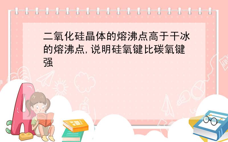 二氧化硅晶体的熔沸点高于干冰的熔沸点,说明硅氧键比碳氧键强