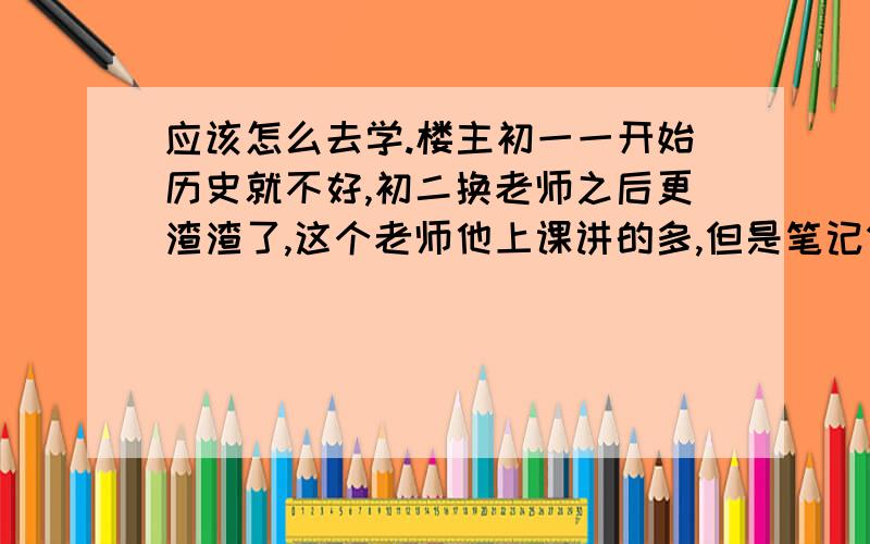 应该怎么去学.楼主初一一开始历史就不好,初二换老师之后更渣渣了,这个老师他上课讲的多,但是笔记做得都很简略,而且我初一初