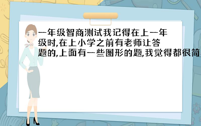 一年级智商测试我记得在上一年级时,在上小学之前有老师让答题的,上面有一些图形的题,我觉得都很简单.请问这是不是关于智力测