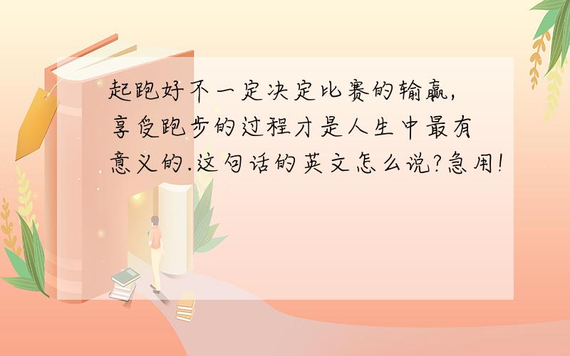 起跑好不一定决定比赛的输赢,享受跑步的过程才是人生中最有意义的.这句话的英文怎么说?急用!