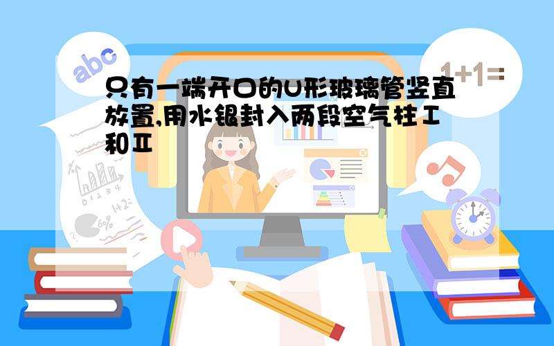 只有一端开口的U形玻璃管竖直放置,用水银封入两段空气柱Ⅰ和Ⅱ