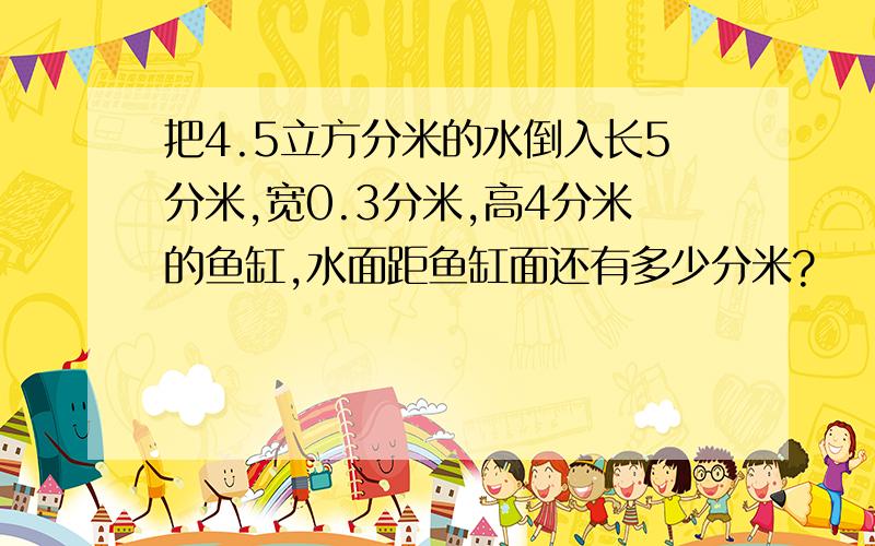 把4.5立方分米的水倒入长5分米,宽0.3分米,高4分米的鱼缸,水面距鱼缸面还有多少分米?