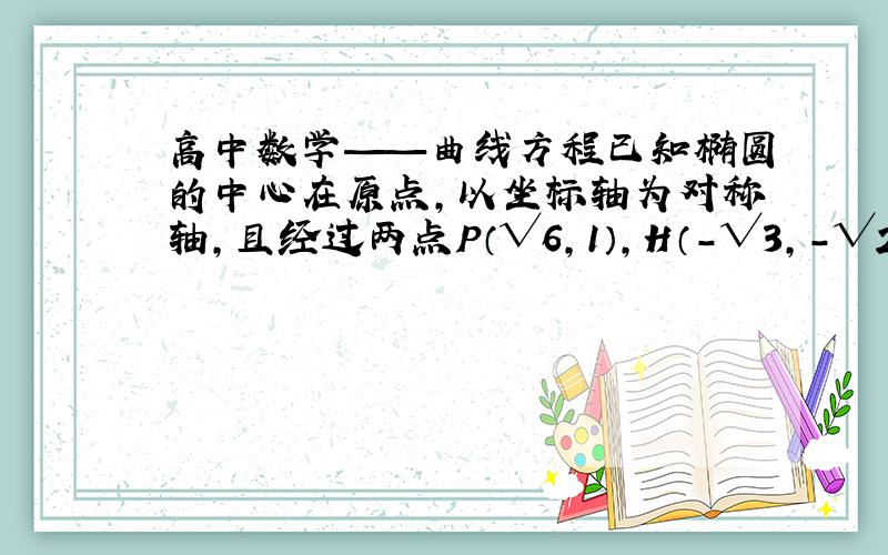 高中数学——曲线方程已知椭圆的中心在原点,以坐标轴为对称轴,且经过两点P（√6,1）,H（－√3,－√2）求过程谢谢!