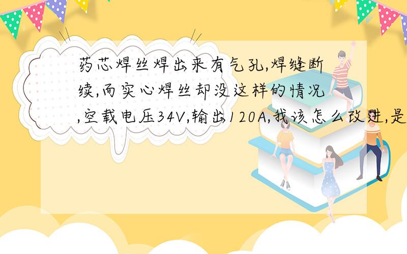 药芯焊丝焊出来有气孔,焊缝断续,而实心焊丝却没这样的情况,空载电压34V,输出120A,我该怎么改进,是输出回路的电抗问