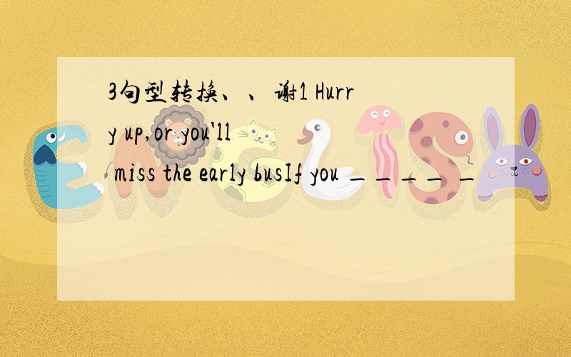 3句型转换、、谢1 Hurry up,or you'll miss the early busIf you ____ _