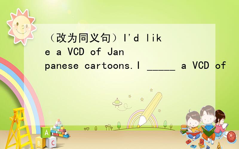 （改为同义句）I'd like a VCD of Janpanese cartoons.I _____ a VCD of