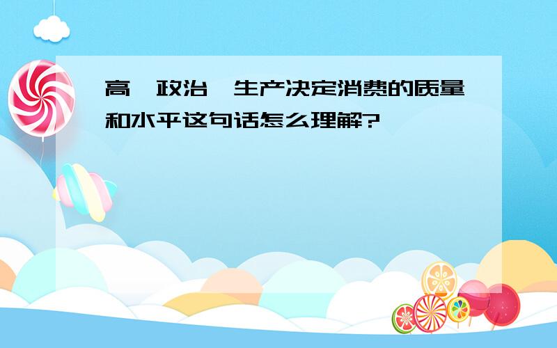 高一政治,生产决定消费的质量和水平这句话怎么理解?