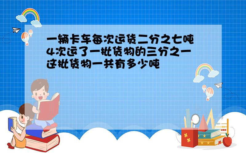 一辆卡车每次运货二分之七吨 4次运了一批货物的三分之一 这批货物一共有多少吨