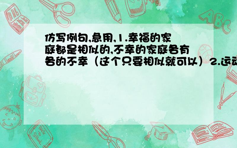 仿写例句,急用,1.幸福的家庭都是相似的,不幸的家庭各有各的不幸（这个只要相似就可以）2.运动使人健壮,音乐使人优雅,舞