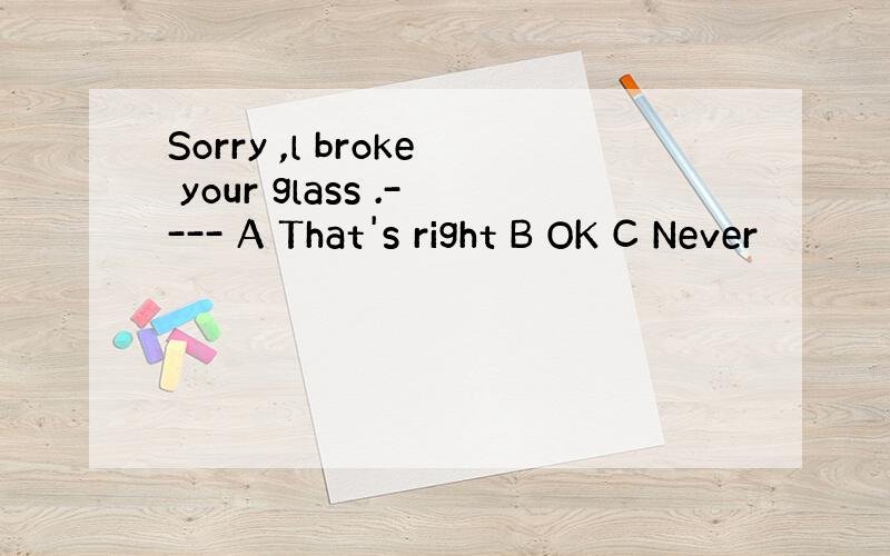 Sorry ,l broke your glass .---- A That's right B OK C Never