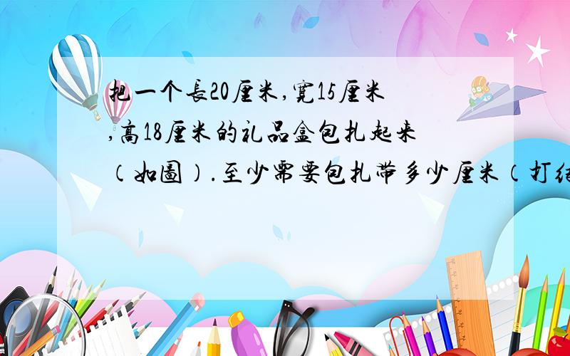 把一个长20厘米,宽15厘米,高18厘米的礼品盒包扎起来（如图）.至少需要包扎带多少厘米（打结处每处长8厘米）