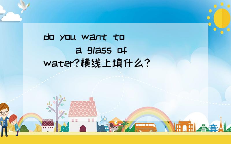 do you want to___a glass of water?横线上填什么?