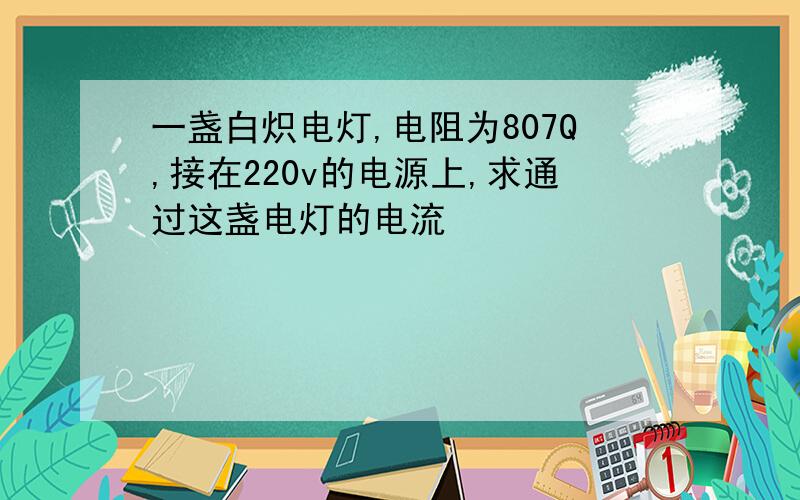 一盏白炽电灯,电阻为807Q,接在220v的电源上,求通过这盏电灯的电流