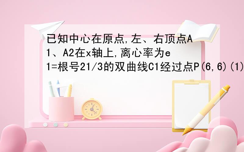 已知中心在原点,左、右顶点A1、A2在x轴上,离心率为e1=根号21/3的双曲线C1经过点P(6,6)(1)求双曲线C1