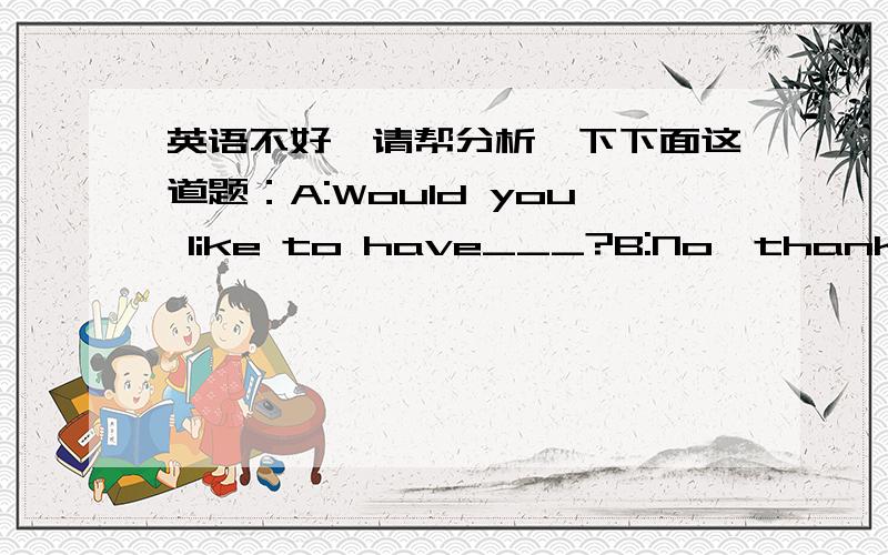 英语不好,请帮分析一下下面这道题：A:Would you like to have___?B:No,thank you.