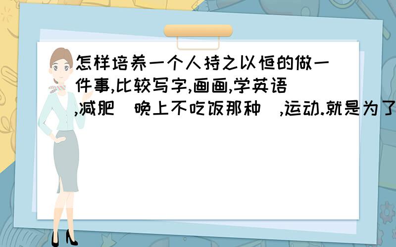 怎样培养一个人持之以恒的做一件事,比较写字,画画,学英语,减肥（晚上不吃饭那种）,运动.就是为了培养素质,强健体魄.