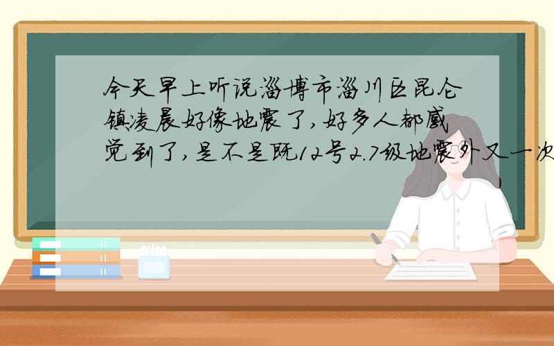 今天早上听说淄博市淄川区昆仑镇凌晨好像地震了,好多人都感觉到了,是不是既12号2.7级地震外又一次地震.12号那天的地震