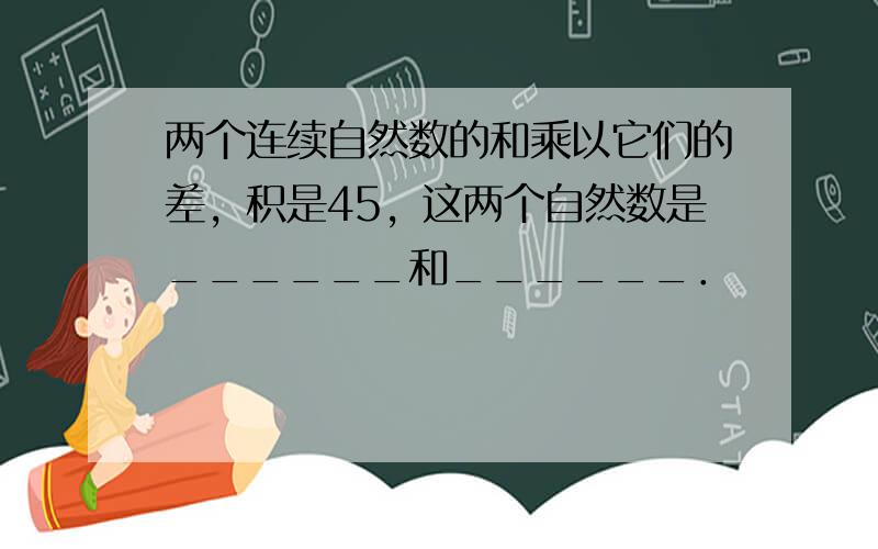 两个连续自然数的和乘以它们的差，积是45，这两个自然数是______和______．