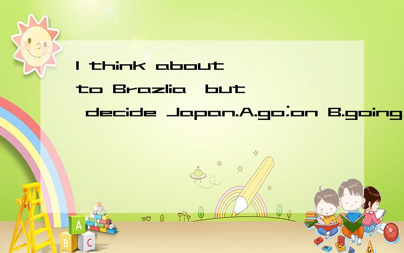 I think about to Brazlia,but decide Japan.A.go;on B.going;on