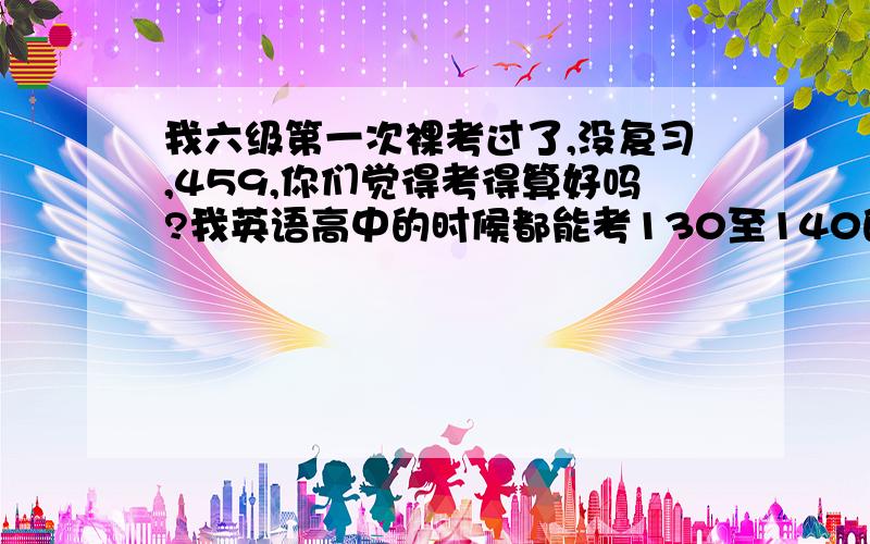 我六级第一次裸考过了,没复习,459,你们觉得考得算好吗?我英语高中的时候都能考130至140的,算发挥正常吗?