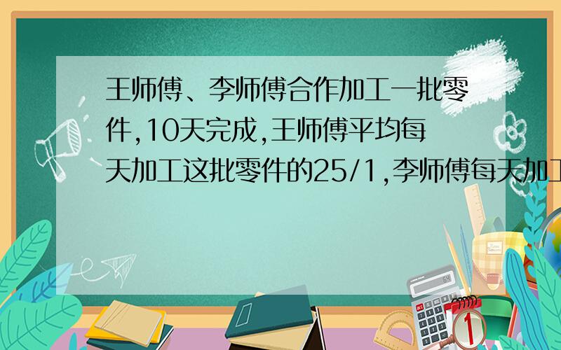 王师傅、李师傅合作加工一批零件,10天完成,王师傅平均每天加工这批零件的25/1,李师傅每天加工零件36个