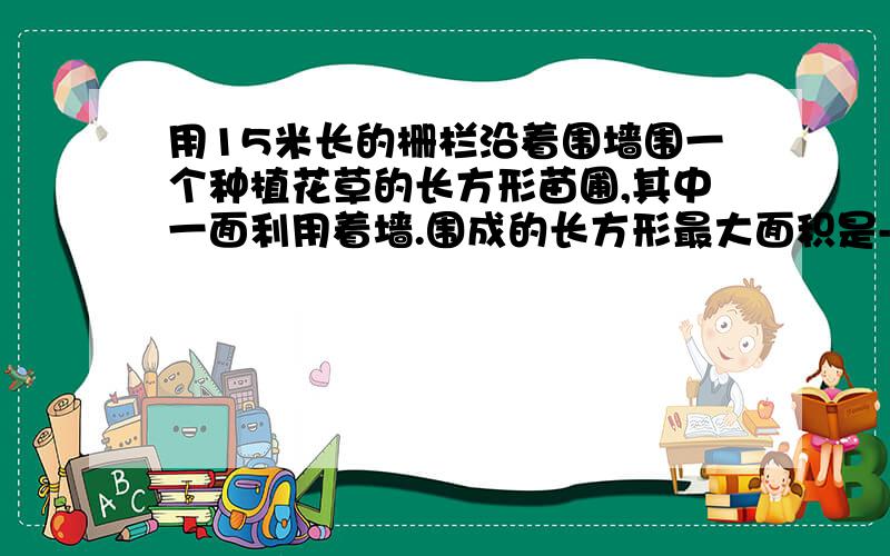 用15米长的栅栏沿着围墙围一个种植花草的长方形苗圃,其中一面利用着墙.围成的长方形最大面积是---